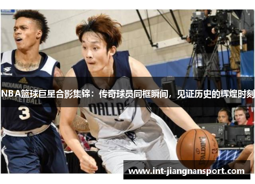 NBA篮球巨星合影集锦：传奇球员同框瞬间，见证历史的辉煌时刻